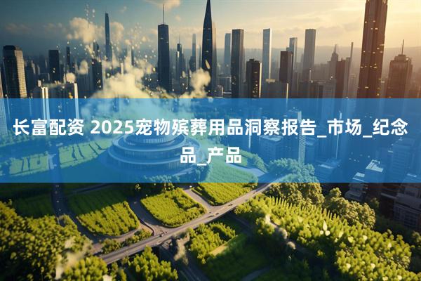 长富配资 2025宠物殡葬用品洞察报告_市场_纪念品_产品