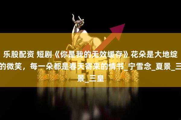 乐股配资 短剧《你是我的无效缓存》花朵是大地绽放的微笑，每一朵都是春天寄来的情书_宁雪念_夏景_三皇