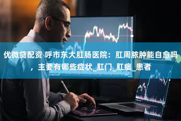 优微贷配资 呼市东大肛肠医院：肛周脓肿能自愈吗，主要有哪些症状_肛门_肛瘘_患者