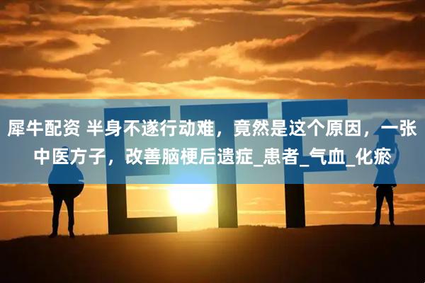 犀牛配资 半身不遂行动难，竟然是这个原因，一张中医方子，改善脑梗后遗症_患者_气血_化瘀
