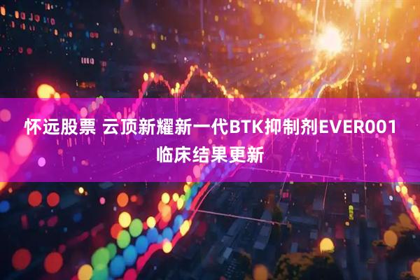 怀远股票 云顶新耀新一代BTK抑制剂EVER001临床结果更新