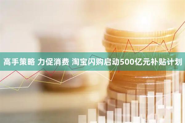 高手策略 力促消费 淘宝闪购启动500亿元补贴计划