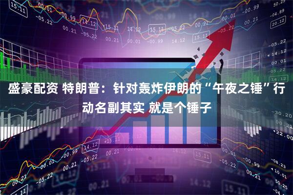 盛豪配资 特朗普：针对轰炸伊朗的“午夜之锤”行动名副其实 就是个锤子