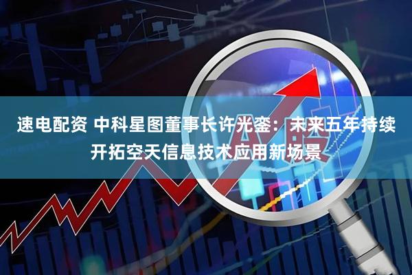 速电配资 中科星图董事长许光銮：未来五年持续开拓空天信息技术应用新场景
