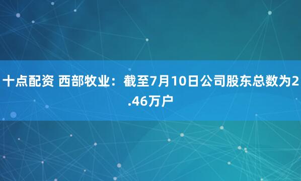 十点配资 西部牧业：截至7月10日公司股东总数为2.46万户