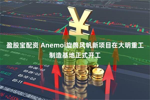 盈股宝配资 Anemoi旋筒风帆新项目在大明重工制造基地正式开工