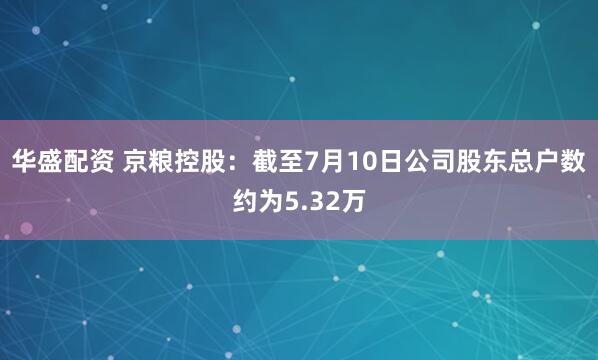 华盛配资 京粮控股：截至7月10日公司股东总户数约为5.32万