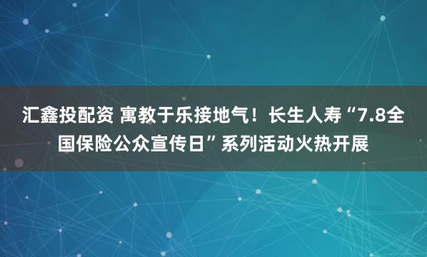 汇鑫投配资 寓教于乐接地气！长生人寿“7.8全国保险公众宣传日”系列活动火热开展
