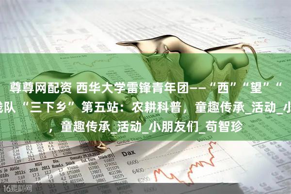 尊尊网配资 西华大学雷锋青年团——“西”“望”“方” 兴社会实践队 “三下乡” 第五站：农耕科普，童趣传承_活动_小朋友们_苟智珍