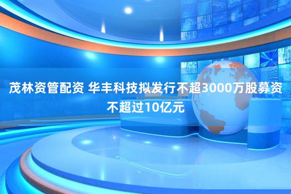 茂林资管配资 华丰科技拟发行不超3000万股募资不超过10亿元