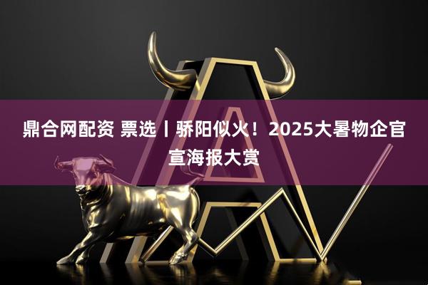 鼎合网配资 票选丨骄阳似火！2025大暑物企官宣海报大赏