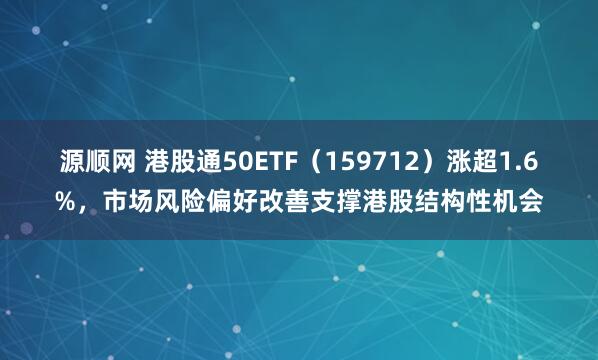 源顺网 港股通50ETF（159712）涨超1.6%，市场风险偏好改善支撑港股结构性机会