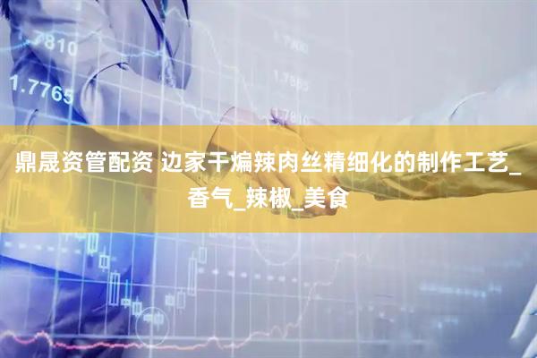鼎晟资管配资 边家干煸辣肉丝精细化的制作工艺_香气_辣椒_美食