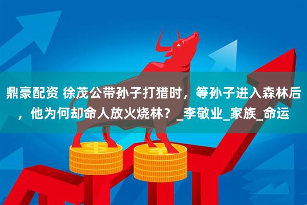 鼎豪配资 徐茂公带孙子打猎时，等孙子进入森林后，他为何却命人放火烧林？_李敬业_家族_命运