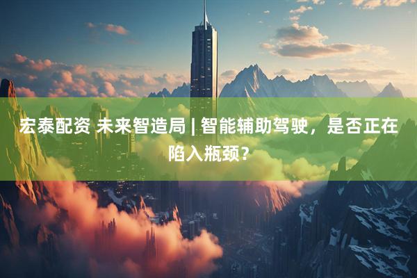 宏泰配资 未来智造局 | 智能辅助驾驶，是否正在陷入瓶颈？