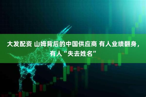大发配资 山姆背后的中国供应商 有人业绩翻身，有人“失去姓名”