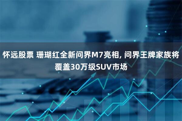 怀远股票 珊瑚红全新问界M7亮相, 问界王牌家族将覆盖30万级SUV市场