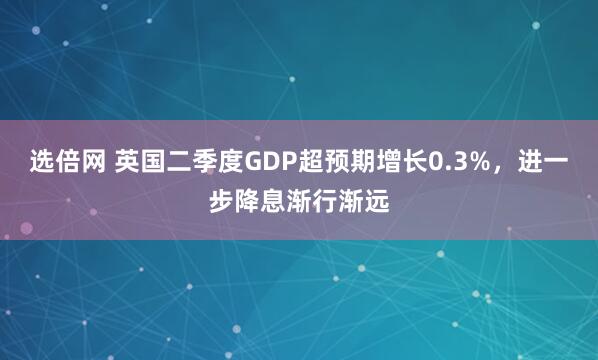 选倍网 英国二季度GDP超预期增长0.3%，进一步降息渐行渐远