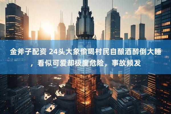 金斧子配资 24头大象偷喝村民自酿酒醉倒大睡，看似可爱却极度危险，事故频发
