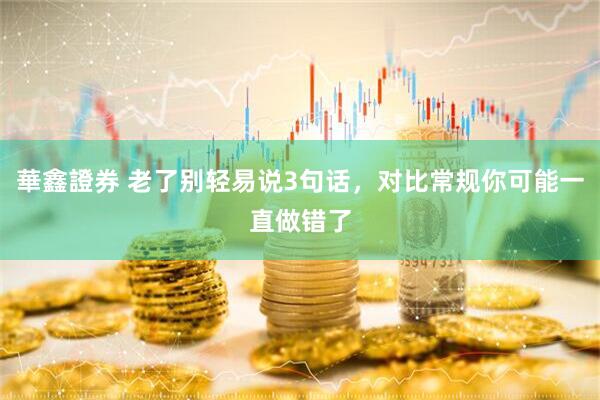 華鑫證券 老了别轻易说3句话，对比常规你可能一直做错了