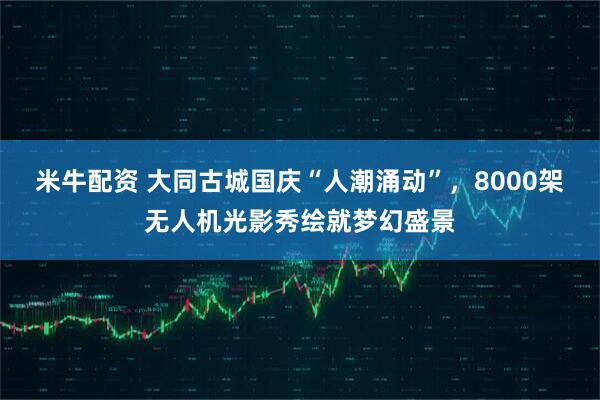 米牛配资 大同古城国庆“人潮涌动”，8000架无人机光影秀绘就梦幻盛景