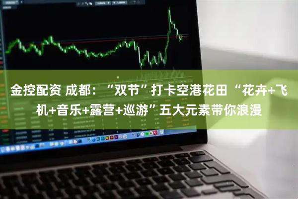 金控配资 成都：“双节”打卡空港花田 “花卉+飞机+音乐+露营+巡游”五大元素带你浪漫
